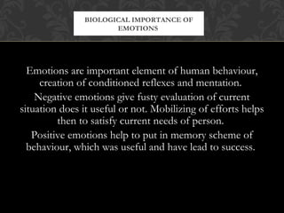 Emotions are important element of human behaviour,
creation of conditioned reflexes and mentation.
Negative emotions give fusty evaluation of current
situation does it useful or not. Mobilizing of efforts helps
then to satisfy current needs of person.
Positive emotions help to put in memory scheme of
behaviour, which was useful and have lead to success.
BIOLOGICAL IMPORTANCE OF
EMOTIONS
 
