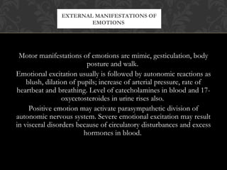 Motor manifestations of emotions are mimic, gesticulation, body
posture and walk.
Emotional excitation usually is followed by autonomic reactions as
blush, dilation of pupils; increase of arterial pressure, rate of
heartbeat and breathing. Level of catecholamines in blood and 17-
oxycetosteroides in urine rises also.
Positive emotion may activate parasympathetic division of
autonomic nervous system. Severe emotional excitation may result
in visceral disorders because of circulatory disturbances and excess
hormones in blood.
EXTERNAL MANIFESTATIONS OF
EMOTIONS
 
