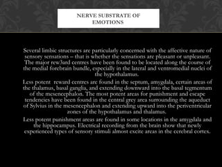 Several limbic structures are particularly concerned with the affective nature of
sensory sensations – that is whether the sensations are pleasant or unpleasant.
The major rew3ard centres have been found to be located along the course of
the medial forebrain bundle, especially in the lateral and ventromedial nuclei of
the hypothalamus.
Less potent reward centres are found in the septum, amygdala, certain areas of
the thalamus, basal ganglia, and extending downward into the basal tegmentum
of the mesencephalon. The most potent areas for punishment and escape
tendencies have been found in the central grey area surrounding the aqueduct
of Sylvius in the mesencephalon and extending upward into the periventricular
zones of the hypothalamus and thalamus.
Less potent punishment areas are found in some locations in the amygdala and
the hippocampus. Electrical recording from the brain show that newly
experienced types of sensory stimuli almost excite areas in the cerebral cortex.
NERVE SUBSTRATE OF
EMOTIONS
 
