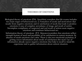 Biological theory of emotions (P.K. Anochkin) considers that life course includes
two main stages of behavioural act: 1) formation of needs and motivations that
results from negative emotions and 2) satisfaction of needs that leads to positive
emotions it case of complete accordance of image and result of action.
Incomplete compliance of suspected and real result of action cause negative
emotions and continues behavioural act.
Information theory of emotions (P.V. Simonov)considers that emotions reflect
strength human of need and possibility of its satisfaction in current moment. In
absence of needs emotions can’t arise. There is also not emotional excitation, if
getting excess information about mode of satisfaction this need. Lac of
information already causes negative emotions that help to recall to mind life
experience and to gather information about current situation.
THEORIES OF EMOTIONS
 