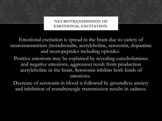 Emotional excitation is spread in the brain due to variety of
neurotransmitters (noradrenalin, acetylcholine, serotonin, dopamine
and neuropeptides including opioides.
Positive emotions may be explained by revealing catecholamines
and negative emotions, aggression result from production
acetylcholine in the brain. Serotonin inhibits both kinds of
emotions.
Decrease of serotonin in blood is followed by groundless anxiety
and inhibition of noradrenergic transmission results in sadness.
NEUROTRANSMISSION OF
EMOTIONAL EXCITATION
 