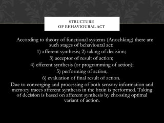 According to theory of functional systems (Anochking) there are
such stages of behavioural act:
1) afferent synthesis; 2) taking of decision;
3) acceptor of result of action;
4) efferent synthesis (or programming of action);
5) performing of action;
6) evaluation of final result of action.
Due to converging and processing of both sensory information and
memory traces afferent synthesis in the brain is performed. Taking
of decision is based on afferent synthesis by choosing optimal
variant of action.
STRUCTURE
OF BEHAVIOURAL ACT
 