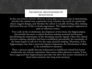 In the very lowest animals olfactory cortex plays essential roles in determining
whether the animal eats a particular food, whether the smell of a particular
object suggest danger, and whether the odour is sexually inviting, thus making
decisions that are of life-or-death importance. The hippocampus originated as
part of olfactory cortex.
Very early in the evolutionary development of the brain, the hippocampus
presumably becomes a critical decision-making neuronal mechanism,
determining the importance of the incoming sensory signals. Once this critical
decision-making capability had been established, presumably the remainder of
the brain began to call on it for the same decision making. Therefore, if the
hippocampus says that a neuronal signal is important, the information is likely
to be committed to memory.
Thus, a person rapidly become habituated to indifferent stimuli but learns
assiduously any sensory experience that causes either pleasure or pain. It has
been suggested that hippocampus provides the drive that causes translation of
short-term memory into long-term memory.
NEURONAL MECHANISMS OF
BEHAVIOUR
 