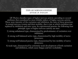 I.P. Pavlov classifies types of higher nervous activity according to several
attributes that considered as most reliable indices of higher nervous activity.
These were intensity of the excitation and inhibition, the ratio of these processes
in central nervous system and their mobility, that is rate at which excitation was
replaced by inhibition and wise versa. In experimental practice the following four
principle types of higher nervous activity are met:
1) strong unbalanced type, characterized by predominance of excitation over
inhibition;
2) strong well-balanced active type, characterized by high mobility of nerve
processes;
3) strong well-balanced passive type, characterized by low mobility of nerve
processes;
4) weak type, characterized by extremely weak development of both excitation
and inhibition, which cause fatigue and low workability.
TYPE OF NERVOUS SYSTEM
AFTER I.P. PAVLOV
 