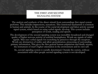 The analysis and synthesis of the direct stimuli from surroundings first signal system
performs. This includes impressions, sensations. This functional mechanism is common
in human and animals. In the course of his social development and labor activity second
signal system, which based on using verbal signals, develop. This system includes
perception of words, reading and speech.
The development of the second signaling system was incredibly broadened and changed
quality of higher nervous activity of cerebral hemispheres. Words are signals of other
signals. Man uses verbal signals for everything he perceives through the receptors.
Words are abstraction of reality and allow generalization, processing of surrounding
primary information. This gives the first general human empiricism and finally science,
the instrument of man's higher orientation in the environment and its own self.
So, second signaling system is socially determined. Outside the society, without
association with other people second signaling system is not developed.
THE FIRST AND SECOND
SIGNALING SYSTEM
 