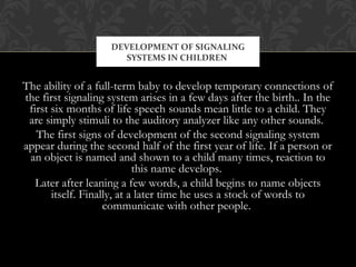 The ability of a full-term baby to develop temporary connections of
the first signaling system arises in a few days after the birth.. In the
first six months of life speech sounds mean little to a child. They
are simply stimuli to the auditory analyzer like any other sounds.
The first signs of development of the second signaling system
appear during the second half of the first year of life. If a person or
an object is named and shown to a child many times, reaction to
this name develops.
Later after leaning a few words, a child begins to name objects
itself. Finally, at a later time he uses a stock of words to
communicate with other people.
DEVELOPMENT OF SIGNALING
SYSTEMS IN CHILDREN
 