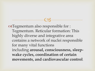 
Tegmentum also responsible for :
Tegmentum. Reticular formation: This
highly diverse and integrative area
contains a network of nuclei responsible
for many vital functions
including arousal, consciousness, sleep-
wake cycles, coordination of certain
movements, and cardiovascular control.
 