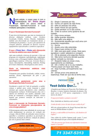 esta edição, o nosso papo é com a
Fisioterapeuta, Drª. Sheila Argolo
que falará um pouco sobre a
Fisioterapia Dermato-Funcional e suas
múltiplas aplicações e resultados.
N
O que é fisioterapia Dermato-Funcional?
É uma área da fisioterapia, que atua no tratamento de
diversas disfunções estéticas, como: Gordura
Localizada, Celulite, Estrias, Flacidez, Linfedemas,
também está direcionada aos tratamentos faciais, a
reabilitação de gestantes e ao pré e pós operatório de
cirurgias plásticas, utilizando de diversos recursos,
equipamentos especializados e cosméticos específicos.
O que a Phisio Serv - Pituba está oferecendo
na área de estética aos seus clientes?
Após uma avaliação criteriosa do paciente, é feito um
programa de tratamento individualizado, englobando
técnicas como a Drenagem Linfática Manual (DLM) e
aparelhagem moderna: Ultra-som, Corrente Russa e
Aussie, Eletrolipólise, Eletrolifting, Endermo, Peeling
de Cristal e Diamante, Alta-frequência entre outros.
Quais os tratamentos estéticos mais
procurados?
Tratamento para gordura localizada, celulite, estrias,
manchas faciais, higienização da pele e pós
operatório.
No período gestacional, como atua a
fisioterapia Dermato-Funcional?
Geralmente a partir do 5 mês de gestação, a mulher
começa a ganhar peso, assim começam a surgir
sintomas que causam desconfortos como: câimbras,
formigamento, inchaços. O fisioterapeuta atua com o
objetivo de minimizar esse quadro, adotando como
forma de tratamento a drenagem linfática, técnica
manual que promove sensação de bem-estar e
relaxamento.
Qual a intervenção da Fisioterapia Dermato-
Funcional no tratamento pós-operatório de
uma cirurgia plástica?
O fisioterapeuta utiliza uma infinidade de recursos que
serão fundamentais no processo de evolução pós
cirurgia. Além da DLM, são utilizadas outras técnicas,
aparelhos e cosméticos específicos na prevenção de
aderências, formação de fibroses, redução de edemas,
que são as queixas mais comuns.
01 - Elogie 3 pessoas por dia.
02 - Tenha um aperto de mão firme.
03 - Olhe as pessoas nos olhos.
04 - Gaste menos do que ganha.
05 - Saiba perdoar a si e aos outros.
06 - Trate os outros como gostaria de ser
tratado.
07 - Faça novos amigos.
08 - Saiba guardar segredos.
09 - Não adie uma alegria.
10 - Surpreenda aqueles que você ama com
presentes inesperados.
11 - Sorria.
12 - Aceite uma mão estendida.
13 - Pague suas contas em dia.
14 - Não reze para pedir coisas. Reze para
agradecer e pedir sabedoria e coragem.
15 - Dê às pessoas uma segunda chance.
16 - Não tome nenhuma decisão quando
estiver cansado ou nervoso.
17 - Respeite todas as coisas vivas,
especialmente as indefesas.
18 - Dê o melhor de si no seu trabalho.
*Tenha prazer em fazer bem feito.
19 - Seja humilde, principalmente nas
vitórias.
20 - Jamais prive uma pessoa de
esperança. Pode ser que ela só tenha isso.
A bandeira que balança na Praça dos Três Poderes em
Brasília é a maior bandeira hasteada do planeta. Ela
mede cerca de 17,50 metros comprimento e 14,30
metros de altura?
É impossível lamber o próprio cotovelo?
Dizer Antártida ou Antártica está correto?
A unha da mão cresce 4x mais do que a unha do pé?
40% dos telespectadores do Jornal Nacional dão boa-
noite ao William Bonner no final?
Só dois, a cada milhão de brasileiros, são doadores de
órgãos?
Uma célula do cérebro humano pode conter 5 vezes
mais informação do que a Enciclopédia Britânica?
70% das pessoas que leram esse informativo tentaram
lamber o cotovelo?
Papo de Fisio
? ? ?
Conheça nossos horários Promocionais
71 3347-5313
Saiba mais em
www.physioservpituba.com.br
 