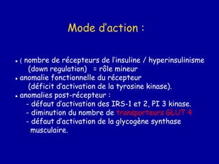 Mode d’action :
● ( nombre de récepteurs de l’insuline / hyperinsulinisme
(down regulation) = rôle mineur
● anomalie fonctionnelle du récepteur
(déficit d’activation de la tyrosine kinase).
● anomalies post-récepteur :
- défaut d’activation des IRS-1 et 2, PI 3 kinase.
- diminution du nombre de transporteurs GLUT 4
- défaut d’activation de la glycogène synthase
musculaire.
 