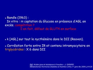 ● Randle (1963) :
In vitro : m captation du Glucose en présence d’AGL en
excès. compétition ?
en fait, défaut de GLUT4 en surface
● k [AGL] sur tout le nycthémère dans le DII (Reaven).
● Corrélation forte entre IR et contenu intramyocytaire en
triglycérides : X 6 dans DII
Réf: Acides gras et résistance à l’insuline – J. GIRARD
Métabolismes Hormones Diabètes et Nutrition (VIII),n°1,janv.fév.2004, p14-20
 