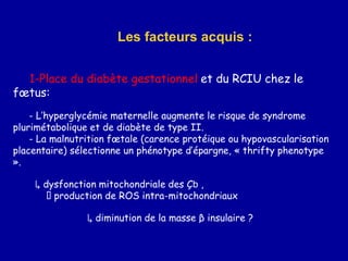 1-Place du diabète gestationnel et du RCIU chez le
fœtus:
- L’hyperglycémie maternelle augmente le risque de syndrome
plurimétabolique et de diabète de type II.
- La malnutrition fœtale (carence protéique ou hypovascularisation
placentaire) sélectionne un phénotype d’épargne, « thrifty phenotype
».
↳ dysfonction mitochondriale des Çb ,
production de ROS intra-mitochondriaux
↳ diminution de la masse β insulaire ?
Les facteurs acquis :
 