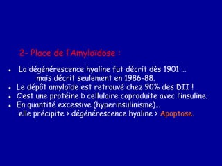 2- Place de l’Amyloïdose :
● La dégénérescence hyaline fut décrit dès 1901 …
mais décrit seulement en 1986-88.
● Le dépôt amyloïde est retrouvé chez 90% des DII !
● C’est une protéine b cellulaire coproduite avec l’insuline.
● En quantité excessive (hyperinsulinisme)…
elle précipite > dégénérescence hyaline > Apoptose.
 