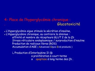 4- Place de l’hyperglycémie chronique :
. Glucotoxicité
● L’Hyperglycémie aïgue stimule la sécrétion d’insuline,
● L’Hyperglycémie chronique, au contraire la diminue :
affinité et nombre de récepteurs GLUT 2 de la Çb
Stress réticulaire endoplasmique / surproduction d’insuline
Production de radicaux libres (ROS)
Accumulation d’AGE ( Advanced Glyco End products )
↳ Production d’Interleukine Il-1β
a prolifération à court terme
a apoptose à long terme des Çb .
 
