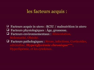 les facteurs acquis :les facteurs acquis :
 Facteurs acquis in utero : RCIU / malnutrition in uteroFacteurs acquis in utero : RCIU / malnutrition in utero
 Facteurs physiologiques : Âge, grossesse.Facteurs physiologiques : Âge, grossesse.
 Facteurs environnementaux :Facteurs environnementaux : Alimentation,Alimentation,
Sédentarité,Sédentarité, Obésité.Obésité.
 Facteurs pathologiques :Facteurs pathologiques : Stress, infections, Corticoïdes,Stress, infections, Corticoïdes,
adrénaline,adrénaline, Hyperglycémie chronique***,Hyperglycémie chronique***,
Hyperlipémie, et les cytokines.Hyperlipémie, et les cytokines.
 