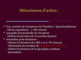 Mécanismes d’action :Mécanismes d’action :
 DDim.im. nombre de récepteurs de l’insuline / hyperinsulinismenombre de récepteurs de l’insuline / hyperinsulinisme
(down regulation) = rôle mineur(down regulation) = rôle mineur
 anomalie fonctionnelle du récepteuranomalie fonctionnelle du récepteur
(déficit d’activation de la tyrosine kinase).(déficit d’activation de la tyrosine kinase).
 anomalies post-récepteur :anomalies post-récepteur :
- défaut d’activation des IRS-1 et 2, PI 3 kinase.- défaut d’activation des IRS-1 et 2, PI 3 kinase.
- diminution du nombre de- diminution du nombre de transporteurs GLUT 4transporteurs GLUT 4
- défaut d’activation de la glycogène synthase- défaut d’activation de la glycogène synthase
musculaire.musculaire.
 