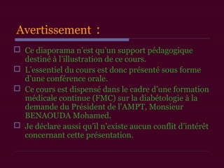 Avertissement :
 Ce diaporama n’est qu’un support pédagogique
destiné à l’illustration de ce cours.
 L’essentiel du cours est donc présenté sous forme
d’une conférence orale.
 Ce cours est dispensé dans le cadre d’une formation
médicale continue (FMC) sur la diabétologie à la
demande du Président de l’AMPT, Monsieur
BENAOUDA Mohamed.
 Je déclare aussi qu’il n’existe aucun conflit d’intérêt
concernant cette présentation.
 