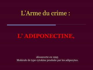 L’ ADIPONECTINE,
découverte en 1995découverte en 1995
Molécule de type cytokine produite par les adipocytes.Molécule de type cytokine produite par les adipocytes.
L’Arme du crime :
 