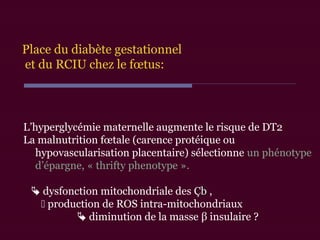 L’hyperglycémie maternelle augmente le risque de DT2
La malnutrition fœtale (carence protéique ou
hypovascularisation placentaire) sélectionne un phénotype
d’épargne, « thrifty phenotype ».
 dysfonction mitochondriale des ÇbÇb ,
 production de ROS intra-mitochondriaux
 diminution de la masse β insulaire ?
Place du diabète gestationnel
et du RCIU chez le fœtus:
 