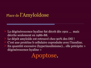  La dégénérescence hyaline fut décrit dès 1901 … mais
décrite seulement en 1986-88.
 Le dépôt amyloïde est retrouvé chez 90% des DII !
 C’est une protéine b cellulaire coproduite avec l’insuline.
 En quantité excessive (hyperinsulinisme)… elle précipite >
dégénérescence hyaline >
Apoptose.
Place de l’Amyloïdose
 