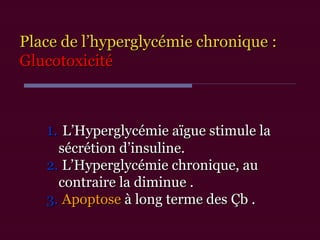 1.1. L’Hyperglycémie aïgue stimule laL’Hyperglycémie aïgue stimule la
sécrétion d’insuline.sécrétion d’insuline.
2.2. L’Hyperglycémie chronique, auL’Hyperglycémie chronique, au
contraire la diminue .contraire la diminue .
3.3. ApoptoseApoptose à long terme desà long terme des Çb .Çb .
Place de l’hyperglycémie chronique :Place de l’hyperglycémie chronique :
GlucotoxicitéGlucotoxicité
 