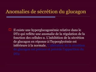 Anomalies de sécrétion du glucagon
 Il existe une hyperglucagonémie relative dans le
DT2 qui reflète une anomalie de la régulation de la
fonction des cellules α. L’inhibition de la sécrétion
de glucagon en réponse à l’hyperglycémie est
inférieure à la normale. L’altération de la sécrétion
de glucagon est précoce et précède l’apparition du
DT2
 