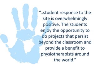 “..student response to the site is overwhelmingly positive. The students enjoy the opportunity to do projects that persist beyond the classroom and provide a benefit to physiotherapists around the world.” 