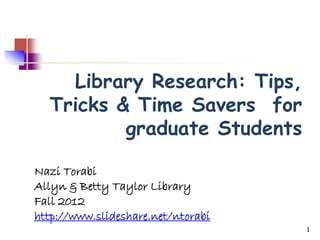 Library Research: Tips,
  Tricks & Time Savers for
          graduate Students

Nazi Torabi
Allyn & Betty Taylor Library
Fall 2012
http://www.slideshare.net/ntorabi
                                    1
 