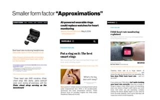 Smaller form factor “Approximations”
https://www.wareable.com/fashion/best-smart-rings-1340
Oura packs in multiple sensors, including infrared optical
pulse measurement (incl. HRV), a 3D accelerometer,
gyroscope and body temperature sensors. These
sensors focus on providing insights into three areas;
Readiness, Sleep and Activity.
AI-poweredwearablerings
couldreplacewatchesforheart
monitoring
JeremyHorwitz@horwitzMay9,2019
-venturebeat.com
Tracking heart rate is a huge feature of
Fitbit'ssmartwatchesand fitnesstrackers – and
drives the data we demand from our wearables. But
how does Fitbit track heart rate – and is it
accurate?
If you sense your Fitbit device isn't quite tracking
your heart rate correctly, there are a couple of
things to keep in mind. When you're not exercising,
wear your device a finger's width below your wrist
bone. And when you are exercising, consider
wearing the device slightly higher on your wrist for
more accurate readings, since some exercises will
causeyour wrist tomovefrequently.
https://www.wareable.com/fitbit/fitbit-heart-rate-monitor-guide-330
Bestheartratemonitoringheadphones:
JabraEliteSport,£176.14,amazon.co.uk
https://www.runnersworld.com/uk/gea
r/tech/a776637/best-heart-rate-monit
ors-for-runners/
https://www.ncbi.nlm.nih.gov/pmc/articles/PMC6413847/
“Three heart rate (HR) monitors, (Polar
chest strap, Mio Alpha, Jabra earbud)
were worn during all exercises, with the
Polar chest strap serving as the
benchmark.”
 