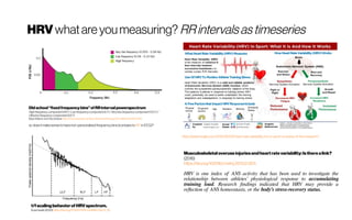 HRV whatareyoumeasuring? RRintervalsastimeseries
Musculoskeletaloveruseinjuriesandheartratevariability:Istherealink?
(2016)
https://doi.org/10.1016/j.mehy.2015.12.003:
HRV is one index of ANS activity that has been used to investigate the
relationship between athletes’ physiological response to accumulating
training load. Research findings indicated that HRV may provide a
reflection of ANS homeostasis, or the body’s stress-recovery status.
https://adamvirgile.com/2018/06/03/heart-rate-variability-hrv-in-sport-a-review-of-the-research/
Old school“fixedfrequencybins”ofRRintervalpowerspectrum
Highfrequencycomponent(HF)/ Lowfrequencycomponent(LF)/Verylowfrequencycomponent(VLF)/
Ultralowfrequencycomponent (ULF)
Bojan Makivic and Pascal Bauer https://www.aspetar.com/journal/viewarticle.aspx?id=248#.Xn9o4XX7RhE
i.e. doesit make sensetohave non-personalized frequencybins (compare to IAF in EEG)?
1/fscalingbehaviorof HRVspectrum. 
Sosnowski (2010) https://doi.org/10.1007/978-1-84882-046-3_35
 