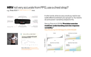 HRVnot very accurate from PPG, use achest strap?
e.g. Polar H10 e.g. Gilgen-Ammann et al. 2019
over
MarcoAltinicitingPlewsetal.(2016)
https://www.slideshare.net/marcoalt/heart-rate-variabil
ity-technology-and-applications
In other words, whataccuracy would youneed tosee
subtle difference between your groups?i.e.Youneed to
dosome power / sensitivity analysisfor this.
See e.g. Rosset al. (2018): “Precisionexercise
medicine:understandingexerciseresponse
variability”
http://dx.doi.org/10.1136/bjsports-2018-100328
 
