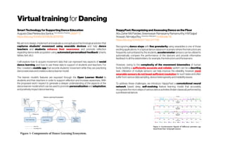 Virtualtraining for Dancing
SmartTechnologyforSupportingDanceEducation
AugustoDiasPereiradosSantosTheUniversity ofSydney
UMAP'17 
https://doi.org/10.1145/3079628.3079709
My aim is to design, implement and evaluate a conceptual and technological solution that
captures students' movement using wearable devices and help dance
teachers and students enhance their awareness and promote reflection
regarding dance skills acquisition using automated personalised feedback (charts,
tables,text,etc.).
I will explore how to acquire movement data that can represent key aspects of social
dance learning, and how to use these data to support of students and teachers. For
this, I created a mobile app that records students' movement while they are practicing
danceexercisesandcreatesadancelearnermodel.
The learner model's features are exposed through the Open Learner Model to
students and their teachers in order to support reflection and increase awareness. With
the proposed work I expect to generate a deeper understanding of the aspects of the
dance learner model which can be used to promote personalization and adaptation,
andpositivelyimpactdancelearning.
HappyFeet:RecognizingandAssessingDanceontheFloor
AbuZaherMdFaridee,SreenivasanRamasamyRamamurthy,HMSajjad
Hossain,NirmalyaRoy University ofMaryland
HotMobile'18
https://doi.org/10.1145/3177102.3177116
Recognizing dance steps with fine granularity using wearables is one of those
exciting applications. In a typical dance classroom scenario where the instructors are
frequently outnumbered by the students, accelerometer sensors can be utilized to
automatically compare the performance of the dancers and provide informative
feedbacktoallthestakeholders,forexample,theinstructorsandthelearners.
However, owing to the complexity of the movement kinematics of human
body, building a sufficiently accurate and reliable system can be a daunting
task. Utilization of multiple sensors can help improve the reliability, however most
wearable sensors do not boast sufficient resolution for such tasks and often
sufferfromvarious datasampling,deviceheterogeneity and instability issues.
To address these challenges, we introduce HappyFeet, a convolutional neural
network based deep, self-evolving feature learning model that accurately
recognizes the micro steps of various dance activities (Indian classical) performed by
aprofessionaldancer.
 