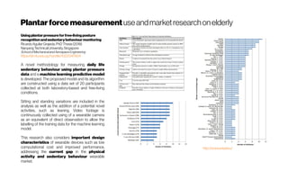 Plantarforcemeasurementuseandmarketresearchonelderly
Usingplantarpressureforfree-livingposture
recognitionandsedentarybehaviourmonitoring
RicardoAguilar Grajeda,PhDThesis(2018)
NanyangTechnicalUniversity,Singapore
SchoolofMechanicalandAerospaceEngineering
https://dr.ntu.edu.sg/handle/10220/47804
A novel methodology for measuring daily life
sedentary behaviour using plantar pressure
data and a machine learning predictive model
is developed. The proposed model and its algorithm
are constructed using a data set of 20 participants
collected at both laboratory-based and free-living
conditions.
Sitting and standing variations are included in the
analysis as well as the addition of a potential novel
activities, such as leaning. Video footage is
continuously collected using of a wearable camera
as an equivalent of direct observation to allow the
labelling of the training data for the machine learning
model.
This research also considers important design
characteristics of wearable devices such as low
computational cost and improved performance,
addressing the current gap in the physical
activity and sedentary behaviour wearable
market.
http://www.wiisel.eu/
 