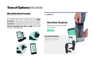 TonsofOptions: MoveSole
MoveSoleSmartInsoles
http://www.movesole.com/en/
MoveSole StepLab was introduced for larger audiences at the Diabetes
fair in Tampere (2016), venue was most fitting, since diabetic
neuropathy is a common serious complication of diabetes. In practise,
this might result in the numbness of extremities, which in turn can lead to
severe ulcers. The treatment of these ulcers is critical to avoid serious
infections or other life threatening conditions. For instance, only in Europe
500 000 amputations take place annually among people
sufferingfromdiabeticneuropathy.
 