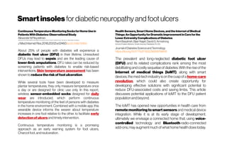 Smartinsoles for diabetic neuropathy andfoot ulcers
ContinuousTemperature-MonitoringSocksforHomeUsein
PatientsWithDiabetes:ObservationalStudy
Alexander MReyzelman
CaliforniaSchoolofPodiatricMedicine,SamuelMerrittUniversity,SanFrancisco/NorthportVAMedicalCenter/SirenCareInc/ MedicalAffairsConsultingInc
J Med Internet Res2018;20(12):e12460doi:10.2196/12460
About 25% of people with diabetes will experience a
diabetic foot ulcer (DFU) in their lifetime. Unresolved
DFUs may lead to sepsis and are the leading cause of
lower-limb amputations. DFU rates can be reduced by
screening patients with diabetes to enable risk-based
interventions. Skin temperature assessment has been
shownto reducetheriskoffoot ulceration.
While several tools have been developed to measure
plantar temperatures, they only measure temperature once
a day or are designed for clinic use only. In this report,
wireless sensor-embedded socks designed for daily
wear are introduced, which perform continuous
temperature monitoring of the feet of persons with diabetes
in the home environment. Combined with a mobile app, this
wearable device informs the wearer about temperature
increases in one foot relative to the other, to facilitate early
detectionofulcers andtimely intervention.
Continuous temperature monitoring is a promising
approach as an early warning system for foot ulcers,
Charcotfoot,andreulceration.
HealthSensors,SmartHomeDevices,andtheInternetofMedical
Things:AnOpportunityforDramaticImprovementinCareforthe
LowerExtremityComplicationsofDiabetes
RamiBasatneh,BijanNajafi,DavidG.Armstrong
SchoolofPodiatricMedicine,TempleUniversity,Philadelphia,PA,USA
JournalofDiabetesScienceandTechnology
https://doi.org/10.1177%2F1932296818768618
The prevalent and long-neglected diabetic foot ulcer
(DFU) and its related complications rank among the most
debilitating and costly sequelae of diabetes.With the rise ofthe
Internet of medical things (IoMT), along with smart
devices,the med-tech industry is on the cuspofa home-care
revolution, which could also create opportunity for
developing effective solutions with significant potential to
reduce DFU-associated costs and saving limbs. This article
discusses potential applications of IoMT to the DFU patient
populationandbeyond.
The IoMT has opened new opportunities in health care from
remote monitoring to smart sensors and medical device
integration. While it is at its early stage of development,
ultimately we envisage a connected home that, using voice-
controlled technology and Bluetooth-radio-connected
add-ons,may augmentmuch ofwhathome healthdoestoday.
 