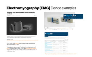 Electromyography(EMG) Deviceexamples
MuscleBANWearables https://www.biosignalsplux.com/index.php Wireless
single-channel Electromyography (EMG)device for real-time muscle sensing.
September 242019
https://techcrunch.com/2019/09/23/facebook-buys-startup-building-neural-monitoring-armband/
CTRL-Labs’workisbuiltonatechnologyknownasdifferential
electromyography,orEMG.
ThisacquisitionalsobringstoFacebook thearmbandpatentsof
North(formerlyThalmicLabs).CTRL-labspurchasedthepatents
relatedtothestartup’sdefunctMyoarmbandearlierthisyear for an
undisclosedsum.
 