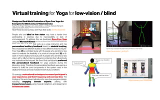 Virtualtraining for Yoga for low-vision/blind
DesignandReal-WorldEvaluationofEyes-FreeYoga:An
ExergameforBlindandLow-VisionExercise
Kyle Rector, Roger Vilardaga, LeoLansky, Kellie Lu, CynthiaL. Bennett, Richard E.
Ladner, and Julie A. Kientz Department ofComputer Science, University ofIowa
ACMTransAccessComput.2017Apr;9(4): 12.doi: 10.1145/3022729
People who are blind or low vision may have a harder time
participating in exercise due to inaccessibility or lack of
encouragement. To address this, we developed Eyes-Free Yoga
using the MicrosoftKinect (withKinectfor Windows Toolkit,Python,NonVisualDesktopAccess
(NVDA) screen reader on the laptop)
that acts as a yoga instructor and has
personalized auditory feedback based on skeletal tracking.
We conducted two different studieson two different versions of Eyes-
Free Yoga: (1) a controlled study with 16 people who are blind or low
vision to evaluate the feasibility of a proof-of-concept and (2) an 8-
week in-home deployment study with 4 people who are blind or low
vision, with a fully functioning exergame containing four full workouts
and motivational techniques. We found that participants preferred
the personalized feedback for yoga postures during the
laboratory study. Therefore, the personalized feedback was used as a
means to build the core components of the system used in the
deploymentstudyandwasincludedinbothstudyconditions
On average, motivational techniques increased participant’s
user experience and their frequency and exercise time. The
findingsofthiswork have implicationsfor eyes-free exergame design,
including engaging domain experts, piloting with
inexperienced users, using musical metaphors, and designing for
in-homeusecases.
https://youtu.be/cm_ghJPqj70
https://vimeo.com/76583949
 