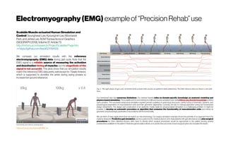Electromyography(EMG) exampleof“Precision Rehab” use
ScalableMuscle-actuatedHumanSimulationand
Control SeunghwanLee,KyoungminLee,Moonseok
Park,andJeheeLee.ACMTransactionsonGraphics
(SIGGRAPH2019),Volume37,Article73
http://mrl.snu.ac.kr/research/ProjectScalable/Page.htm
-> https://github.com/lsw9021/MASS
https://youtu.be/kie4wjB1MCw
We compare our simulation results with the reference
electromyography (EMG) data during gait cycle. Note that the
EMG signal is a reliable source of measuring the activation
and deactivation timing of muscles, but the magnitude of the
signal is not accurate. The plots show that our simulation results
match the reference EMG data pretty well except for Tibialis Anterior,
which is supposed to dorsiflex the ankle during swing phases to
increasetoe-groundclearance.
Our framework also has numerous limitations. Our method heavily relies on domain-specific knowledge on anatomic modeling and
physics-basedsimulation. Thescalableend-to-end training of a fullbodymuscle-actuated motor skill withoutany domain knowledgeisstill an
open problem. The successful anatomical simulation requires precise modeling of anatomical structures, careful tuning of kinematic, dynamic, and
physiological parameters of musculotendon units and their geometric alignments. Currently, we rely on manual parameter tuning and incremental
design refinements. The design and construction of an anatomic model viable for physics-based simulation is a challenging problem. It might be
possible to develop an automatic procedure or algorithm that evaluates the functionality of musculotendon units and refines its
geometricand physiologic parametersin accordancewith itsfunctionality
We can think of many applications that can exploit our new technology. Our surgery simulation example shows the potential of our approach from the
medical viewpoint. Predictive gait simulation can be a useful tool for medical doctors who treat patients with gait disturbance and plan surgical
procedures for them. Medical doctors often have to decide which surgical procedures would be appropriate to the patient among several
combinationsavailableto thepatient.Predictivegaitsimulationallowsusto predicttheoutcomesof eachsurgicaloption and visualizetheresults.
 