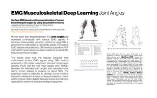EMG MusculoskeletalDeepLearning Joint Angles
Surface EMG based continuousestimation of human
lower limb jointanglesby using deep beliefnetworks
JiangchengChen,XiaodongZhang,YuCheng,NingXi
SchoolofMechanicalEngineering,Xi’anJiaotongUniversity
BiomedicalSignalProcessingandControlVolume40,February2018,
https://doi.org/10.1016/j.bspc.2017.10.002
Human lower limb flexion/extension (FE) joint angles are
estimated continuously with surface EMG signals. A
nonlinear dimensionality reduction method by using DBN is
presented for multichannel surface EMG signals. The surface
EMG features extracted using DBN method outperform PCA
method. BP neural network is used to relate the surface EMG
featuresandthejointangles.
The results show that, the features extracted from
multichannel surface EMG signals using DBN method
proposed in this paper outperform principal components
analysis (PCA), and the root mean square error (RMSE)
between the estimated joint angles and calculated ones
during human walking is reduced by about 50%. The
proposed model is expected to develop human-machine
interaction interface to achieve continuous bioelectric control
and to improve motion stability between human andmachine,
especiallyfor lower limb wearable intelligentequipment.
Surface EMG signals from ten muscles which relate to the
movements of right leg were collected with a wireless surface
EMG collection device (MyoMove–EOW, Shanghai Ncc
Electronic Company Limited, P.R. China). The sample rate is
1200 Hz and the muscles selected were biceps femoris (BF),
semitendinosus (ST), vastus medialis (VM), vastus lateralis (VL),
rectus femoris (RF), sartorius (SR), medial gastrocnemius (MG),
lateral gastrocnemius (LG), anterior tibialis (AT), and soleus
(SL). The disposable circular electrodes with a diameter 10 mm
were placed according to the guideline of SENIAM [18] and the
locations of electrodes are shown in Fig. 1. Meanwhile, the
kinematics data of 16 motion capture markers placed on the
surface of lower limbs were collected using a 10-camera optical
motion capture system (VICON, Oxford Metrics
Limited, UK); the sample rate is 100 Hz and the position
numbers and names of external marker positions are described in
Table 1. Themotion capture system,VICON,mainly consists
ofMX-cameras, MX-Giganet, and host PC with NEXUS
software. The MX-Giganet, which connects the host PC and MX-
cameras, provides interface between VICON and EMG system
and allows the kinematics and EMG data to be recorded
synchronously.
 