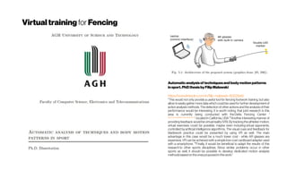 Virtualtraining forFencing
Automaticanalysisof techniquesandbodymotionpatterns
insport.PhDthesisbyFilipMalawski
https://www.linkedin.com/in/filip-malawski-80228a6/
"This would not only provide a useful tool for fencing footwork training, but also
allow to easily gather more data which could be used for further development of
action analysis methods. The detection of other actions and the analysis of their
performance would be interesting. It is worth noting, that joint research in this
area is currently being conducted with the Delta Fencing Center (
http://www.deltafencingcenter.com/)
, located in California, USA ""Another interesting manner of
providing feedback would be virtual reality (VR). By tracking the athletes’motion,
virtual exercises could be possible, maybe even including virtual  opponents,
controlled by artificial intelligence algorithms. The visual cues and feedback for
bladework practice could be presented by using VR as well. The main
advantage in this case would be a much lower cost - while AR glasses are
expensive, VR can be achieved with a simple low-cost cardboard adapter used
with a smartphone. ""Finally, it would be beneficial to adapt the results of this
research to other sports disciplines. Since similar problems occur in other
sports as well, it should be possible to develop dedicated motion analysis
methodsbased on theonesproposedin thiswork."
 