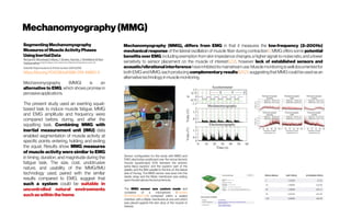 Mechanomyography(MMG)
SegmentingMechanomyography
MeasuresofMuscleActivityPhases
UsingInertialData
RichardB.Woodward,Maria J. Stokes, SandraJ.Shefelbine&Ravi
Vaidyanathan ImperialCollegeLondon,Department ofMechanicalEngineering,London,UK
Scientific Reportsvolume 9, Article number:5569 (2019)
https://doi.org/10.1038/s41598-019-41860-4
Mechanomyography (MMG) is an
alternative to EMG, which shows promise in
pervasiveapplications.
The present study used an exerting squat-
based task to induce muscle fatigue. MMG
and EMG amplitude and frequency were
compared before, during, and after the
squatting task. Combining MMG with
inertial measurement unit (IMU) data
enabled segmentation of muscle activity at
specific points: entering, holding, and exiting
the squat. Results show MMG measures
of muscle activity were similar to EMG
in timing, duration, and magnitude during the
fatigue task. The size, cost, unobtrusive
nature, and usability of the MMG/IMU
technology used, paired with the similar
results compared to EMG, suggest that
such a system could be suitable in
uncontrolled natural environments
suchas withinthehome.
Mechanomyography (MMG), differs from EMG in that it measures the low-frequency (2–200 Hz)
mechanical response of the lateral oscillation of muscle fiber during contraction5. MMG offers some potential
benefits over EMG,including exemption from skin impedance changes,a higher signal-to-noise ratio, and alower
sensitivity to sensor placement on the muscle of interest6,7,8, however lack of established sensors and
acoustic/vibrational interference have inhibiteditsmainstreamuse.Muscle monitoring iswelldocumentedfor
both EMG and MMG,each producing complementary results9,10,11,suggesting that MMGcould be used asan
alternativetechnologyinmusclemonitoring.
Sensor configuration for this study with MMG and
EMG electrodes positioned over the rectus femoris
muscle (quadriceps) 50% between the anterior
spina iliaca superior and the superior part of the
patella, and the IMU parallel to the line on the lateral
side of the leg. The MMG sensor was sewn into the
elastic strap and the Mylar membrane was resting
upon theskin abovetherectusfemoris.
The MMG sensor was custom made and
consisted of a microphone (Knowles
SPU1410LR5H-QB) contained within a sealed
chamber with a Mylar membrane at one end which
was placed against the skin atop of the muscle of
interest. 
 