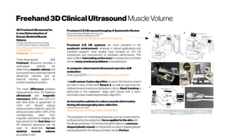 Freehand3DClinicalUltrasound Muscle Volume
3DFreehandUltrasoundfor
invivoDeterminationof
HumanSkeletalMuscle
Volume
ThomasJ. MacGillivray, ErinRoss, Hamish
A.H.R.W.Simpson,CarolynA.Greig (2008)
https://doi.org/10.1016/j.ultrasmedb
io.2008.11.013
Cited by39 - Related articles
Three-dimensional (3D)
freehand ultrasound provides a
noninvasive method for
determining muscle volume and
isacquired using astandard clinical
ultrasound machine and an
external tracking system to
monitor transducerposition.
The mean difference between
measurements from 3D freehand
ultrasound and magnetic
resonance (MRI) was 0.53 cm3
with 95% limits of agreement of
±2.14 cm3
. Muscle volume
measurements obtained using 3D
ultrasound were within ±16% of the
corresponding value from
magnetic resonance imaging. We
have shown for the first time that
3D freehand ultrasound can be
used to determine human
skeletal muscle volume
accuratelyinvivo.
Freehand3-DUltrasound Imaging:ASystematicReview
Mohammad Hamed Mozaffari,Won-Sook Lee
Ultrasound in Medicine&BiologyOct2017
https://doi.org/10.1016/j.ultrasmedbio.2017.06.009
Freehand 3-D US systems are more prevalent in the
academic environment, whereas in clinical applications and
industrial research, most studies have focused on 3-D US
transducers and improvement of hardware performance. This
topic is still an interesting active area for researchers, and there
remainmanyunsolvedproblemstobeaddressed.
Acomputervisionbasedultrasoundoperatorskill
evaluation
Chen,Zizui (2017)https://research.library.mun.ca/13046/
Amulti-sensorfusionalgorithm isusedinthisthesistoextend
the field of view of Microsoft Kinect 2, as well as overcome the
cluttered environments and obstacles in clinics. Hand tracking is
performed in the registered large point clouds with a semi-
automaticcolour-basedsegmentationalgorithm.
Aninnovativesolutiontoreducemuscledeformation
duringultrasonographydatacollection
FrancescoCenni etal.(2018)
https://doi.org/10.1016/j.jbiomech.2018.06.002
Theacquisitionofmorphologicalfeatures,suchasmusclevolume,
isinfluencedbythevariationsin forceapplied totheskinwith
theultrasoundprobe.Tominimisethedeformations,a concave-
shapedplasticmount combinedwithacustom-shapedgelpad
wasdevelopedfortheultrasoundhead,named Portico.
 