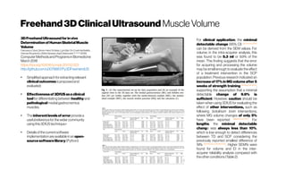 Freehand3DClinicalUltrasound Muscle Volume
3DFreehandUltrasoundforinvivo
DeterminationofHumanSkeletalMuscle
Volume
Francesco Cenni, Simon-HenriSchless, LynnBar-On,ErwinAertbeliën,
HermanBruyninckx, BrittaHanssen,KaatDesloovere KU Leuven
(2018)
ComputerMethodsandProgramsinBiomedicine
March2018
https://doi.org/10.1016/j.cmpb.2017.12.023
http://github.com/u0078867/Py3DFreeHandUS
●
Simplifiedapproachforextractingrelevant
clinicaloutcomesisproposedand
evaluated.
●
Effectivenessof3DfUSasaclinical
toolfor differentiatingbetween healthyand
pathologicalmedialgastrocnemius
muscles.
●
Theinherentlevelsoferrorprovidea
usefulreferencefor thewider community
usingthis3DfUStechnique.•
●
Detailsofthecurrentsoftware
implementationareavailableinan open-
sourcesoftwarelibrary (Python)
For clinical application, the minimal
detectable change (95% CI) deVetet al.2006
can be derived from the SEM values. For
volume, in the intra-acquirer analysis, this
was found to be 5.3 ml or 9.9% of the
mean. This finding suggests that the error
for acquiring and processing the volume
may be small enough to evaluate the effect
of a treatment intervention in the SCP
population. Previous research indicated an
increase of 17% in MG volume after 5
weeks of strength training McNeeetal.2009
,
supporting the assumption that a minimal
detectable change of 9.9% is
sufficient. However, caution should be
taken when using 3DfUS for evaluating the
effect of other interventions, such as
following botulinum toxin interventions,
where MG volume changes of only 5%
have been reported Williams et al.2013
. For
lengths, the minimal detectable
change was always less than 10%,
which is low enough to detect differences
between TD and SCP considering the
previously reported smallest difference of
19% Barrettand Lichtwark2010
. Higher SEM% were
found for volume and EI in the inter-
acquirer reliability analysis compared with
theother conditions(Table2).
 