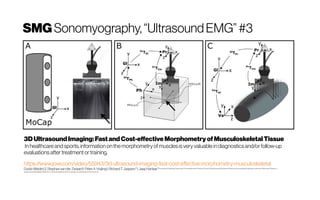 SMG Sonomyography,“UltrasoundEMG”#3
3DUltrasoundImaging:FastandCost-effectiveMorphometry ofMusculoskeletalTissue
In healthcareand sports, information on themorphometry ofmuscles is very valuable in diagnostics and/orfollow-up
evaluations after treatment or training.
https://www.jove.com/video/55943/3d-ultrasound-imaging-fast-cost-effective-morphometry-musculoskeletal
GuidoWeide1,2, Stephan vanderZwaard1, PeterA.Huijing1, RichardT.Jaspers*1, Jaap Harlaar*2LaboratoryforMyology,Department ofHuman Movement Sciences,FacultyofBehavioural andMovement Sciences,VrijeUniversiteit Amsterdam, AmsterdamMovement Sciences, 2
Department ofRehabilitationMedicine,VUUniversity MedicalCenterAmsterdam, Amsterdam Movement Sciences
 