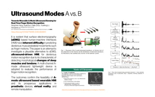 UltrasoundModes Avs.B
TowardsWearableA-ModeUltrasoundSensingfor
Real-TimeFingerMotionRecognition
XingchenYang;XueliSun;DalinZhou;YuefengLi;
HonghaiLiuShanghaiJiaoTongUniversity
IEEETransactionsonNeuralSystemsandRehabilitationEngineering(Volume:26,Issue:6,June 2018)
https://doi.org/10.1109/TNSRE.2018.2829913
It is evident that surface electromyography
(sEMG) based human-machine interfaces
(HMI) have inherent difficulty in predicting
dexterous musculoskeletal movements such
as finger motions. This paper is an attempt to
investigate a plausible alternative to sEMG,
ultrasound-driven HMI, for dexterous
motion recognition due to its characteristic of
detecting morphological changes of deep
muscles and tendons. A multi-channel A-
mode ultrasound lightweight device is
adopted to evaluate the performance of
fingermotionrecognition.
The outcomes confirm the feasibility of A-
mode ultrasound based wearable HMI
and its prosperous applications in
prosthetic devices, virtual reality, and
remotemanipulation. https://www.slideshare.net/mdserajus/ultrasound-physics-73524645
 