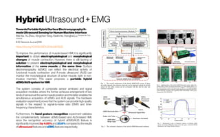 Hybrid Ultrasound+ EMG
TowardsPortableHybridSurfaceElectromyography/A-
modeUltrasoundSensingforHuman-MachineInterface
WeiXia; YuZhou;XingchenYang;KeshiHe;HonghaiLiu ShanghaiJiaoTong
University
IEEESensorsJournal2019
https://doi.org/10.1109/JSEN.2019.2903532
To improve the performance of muscle-based HMI, it is significantly
important to obtain electrophysiological and morphological
changes of muscle contraction. However, there is still lacking of
solution to present electrophysiological and morphological
information of the same muscle at the same time. Surface
electromyography (sEMG) can reflect the electrical activity of
functional muscle contraction and A-mode ultrasound (AUS) can
monitor the morphological structure of active muscle, both in non-
invasive manners. This paper proposes a portable hybrid
sEMG/AUSsystemforHMI.
The system consists of composite sensor armband and signal
acquisition modules, where the former achieves arrangement of two
kindsofsensorsatthesamemusclepositionandthelatterenablesthe
simultaneous acquisition of sEMG and AUS signals. The hardware
evaluation experiment proves that the system can provide high-quality
signals in the respect to signal-to-noise ratio (SNR) and time-
frequencycharacteristics.
Furthermore, the hand gesture recognition experiment validates
the complementarity between sEMG-based and AUS-based HMI,
since the recognition accuracy of hybrid sEMG/AUS feature is
significantly improved by 4.85% and20.6% compared to the results
ofultrasoundfeaturesandsEMGfeaturesrespectively.
 
