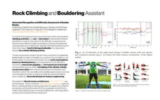Rock Climbing andBouldering Assistant
AutomatedRecognitionandDifficultyAssessmentofBoulder
Routes
AndréEbert,KyrillSchmid,ChadlyMarouane,ClaudiaLinnhoff-Popien
HealthyIoT2017: InternetofThings(IoT) Technologiesfor HealthCare 
https://doi.org/10.1007/978-3-319-76213-5_9
Incontrasttotheassessmentofrecurrenthumanmotionasproposedin
climbingactivitiesmaynotbedescribedbyfeatureslikesimilarity,
periodicity,or runtime.Onereasonfor thedifficultyofusingtemporal
featuresisthatdifferentboulder andclimbingroutesareofsignificantly
varyinglengthsandconsistencies.Togetherwithskill-dependentascent
times,thatmakesithardtofindgeneralizable,time-dependent
featuresforawholeclimbingactivity.
Thelackofperiodicityresultsinthefact,thatcomparisontoqualitatively
labeledpatternsisalsonotfeasible,e.g.,apushupofgoodqualityvs.one
ofbadquality.Toovercomethoseissues,weuse someassumptions
basedonclimbingtheory:anincreasedlevelofroutedifficultyis
indicatedbyinaccurategrippingandincreaseduseofstrength
duringtransitionperiods,whilea tremblingoftheclimber’slimbs
occursmoreoften withinrestperiodsbecauseofexhaustionand
imperfectcontrol.Thecoreskillscontrol,stability,speed,andeconomical
useofstrengthareharder toachievefor difficultroutesandtherefore
seemsuitableasatheoreticalbasisforfeatureengineering.
WeappliedtheSensXsensorarchitecture https://arxiv.org/abs/1703.02847
asa
technicalbasis. Thefour externalmBientLabsensorplatforms(rightarm,
leftarm,rightleg,leftleg) providesampleratesofroughly40Hzwhilethe
processingunit(chest) provides50Hzfor accelerationand100Hzfor
rotationdata.AlldevicesareconnectedbyBluetoothLowEnergy(BLE)
andaresynchronizedbytheprocessingunit.
 