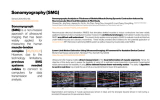Sonomyography(SMG)
Sensors2019,19(1),195;
https://doi.org/10.3390/s19010195
Sonomyograph
(SMG) is a non-invasive
approach of ultrasound
imaging that has been
widely applied for
measuring the human
muscle-tendon
complex [28,29,30,31].
However, due to the
technology limitations,
previous SMG
systems needed
cables to connect to
computers for data
transmission and
analysis.
SonomyographyAnalysisonThicknessofSkeletalMuscleDuringDynamicContractionInducedby
NeuromuscularElectricalStimulation:APilotStudy
ShuangQiu,JingFeng ;JiapengXu;RuiXu;XinZhao;PengZhou;HongzhiQi;LixinZhang;DongMing Department ofBiomedical
Engineering,CollegeofPrecisionInstrumentsandOptoelectronicsEngineering,NeuralEngineeringandRehabilitationLab,TianjinUniversity,Tianjin,China
https://doi.org/10.1109/TNSRE.2016.2556687
Neuromuscular electrical stimulation (NMES) that stimulates skeletal muscles to induce contractions has been widely
applied to restore functions of paralyzed muscles. However, the architectural changes of stimulated muscles induced by
NMES are still not well understood. The present study appliessonomyography (SMG) to evaluate muscle architecture
under NMES-induced and voluntary movements. These results provided direct evidence for the potential application of
rectusfemoris(RF) thicknessinoptimizing NMESsystemaswellasmeasuring musclestateunder NMES.
Lower-LimbMotionEstimationUsingUltrasoundImaging:AFrameworkForAssistiveDeviceControl
MohammadHassanJahanandish;NicholasP.Fey;KennethHoyt(2019)
https://doi.org/10.1109/JBHI.2019.2891997
Ultrasound (US) imaging enables direct measurement of the local deformation of muscle segments. Hence, the
objective of this study was to assess the feasibility of using US to estimate human lower-limb movements. Experimental
results demonstrate the feasibility of using US to estimate human lower-extremity motion. The ability of algorithm
toworkinreal-timemayenabletheuseofUSasaneuralinterfacefor lower-limbapplications.
Segmentation and tracking of muscle aponeuroses (shown in blue) and the strongest fascicle (shown in red) during a
recordedUSsequenceofkneeextension-flexion.
 