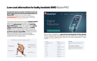 Low-costalternativeforbulky bedsideSWE MyotonPRO
Issessingtheelasticpropertiesofskeletalmuscleand
tendonusingshearwaveultrasoundelastographyand
MyotonPROY.N. Feng,Y.P.Li,C. L.Liu&Z.J.Zhang
Orthopedic Hospital ofHenan Province, Luoyang;Guangzhou UniversityofChinese Medicine
ScientificReports NOTE
volume8,Articlenumber:17064(2018)
https://doi.org/10.1038/s41598-018-34719-7
Thepurposesofthisstudyweretocompare Young’smodulus
valuesdeterminedbyshear waveultrasoundelastography
(SWEE)withstiffnessindex obtainedusingahand-held
MyotonPROdevice.Theseresultssuggestthattheresting
stiffnessofgastrocnemiusmusclebellyandAchilles
tendonmeasuredbyMyotonPROisrelatedtotheYoung’s
modulusofthosequantifiedbySWE.TheMyotonPROshows
goodintra-operatorrepeatability.Therefore,thepresent
studyshowsthatMyotonPROcanbeusedtoassess
mechanicalpropertiesofgastrocnemiusmusclebellyand
Achillestendonwitharestingcondition.
Myoton AS was established as a spin-out from the University of Tartu, Estonia,
with the ambitious goal of pioneering the way muscle health can be quantified. The
company has been operating since 1999 and is currently headquartered in Tallinn,
Estonia.https://www.myoton.com/
 