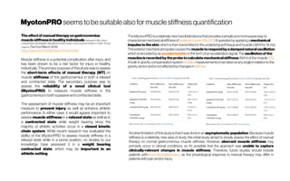 MyotonPRO seemstobe suitable alsoformuscle stiffnessquantification
Theeffectof manualtherapyongastrocnemius
musclestiffnessinhealthyindividualsStephanieR.Albin, Shane
L.Koppenhaver, BrookeBailey, HilaryBlommel, Brad Fentera, Chris Lowrimore, Andrew C. Smith, Thomas
G.McPoil TheFoot March2019
https://doi.org/10.1016/j.foot.2019.01.006
Muscle stiffness is a potential complication after injury and
has been shown to be a risk factor for injury in healthy
individuals. The primary purpose ofthisstudy was to assess
the short-term effects of manual therapy (MT) on
muscle stiffness of the gastrocnemius in both a relaxed
and contracted state. The secondary purpose was to
assess the reliability of a novel clinical tool
(MyotonPRO) to measure muscle stiffness in the
gastrocnemiusinboth apassiveandcontractedstate.
The assessment of muscle stiffness may be an important
measure to prevent injury as well as enhance athletic
performance. In either case, it would appear important to
assess muscle stiffness in a relaxed state as well as in
a contracted state while weight bearing since the
majority of athletic activities occur in a closed kinetic
chain system. While recent research has evaluated the
ability of the MyotonPRO to assess muscle stiffness in a
relaxed state while in a prone position, no studies to our
knowledge have assessed it in a weight bearing
contracted state, which may be important in an
athleticsetting.
TheMyotonPROisarelativelynewhandhelddevicethatprovidesasimpleandnoninvasivewayto
characterizemechanicalstiffnessof skeletalmuscle [19], [20].Itoperatesbyapplyingamechanical
impulsetotheskin,whichisthentransmittedtotheunderlying softtissueandmuscle(.58 Nfor 15 ms).
Theexteriormechanicalimpulsecausesthe muscletorespondbyadampednaturaloscillation
whichisrecordedbyan accelerometer intheformofanaccelerationsignal.The oscillationofthe
musclesisrecordedbytheprobetocalculatemechanicalstiffness (N/m)ofthemuscle [21].
Abuilt-ingravitycompensationsystem enables measurementstobetakenatanyangleinrelationtothe
gravityvector andisnotaffectedbychangesin altitude. 
Another limitationofthisstudyisthatitwasdoneinan asymptomaticpopulation.Becausemuscle
stiffness is a relatively new area of study, this initial study aimed to simply assess the effect of manual
therapy on normal gastrocnemius muscle stiffness. However, aberrant muscle stiffness may
primarily occur in clinical conditions, so it’s possible that the approach was unable to capture
clinically-relevant changes in muscle stiffness. Therefore, future studies should include
patients with musculoskeletalinjury, as the physiological response to manual therapy may differ in
patientswithpainand/or injury.
 