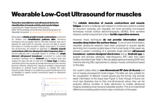 Wearable Low-CostUltrasound for muscles
Towardsawearablelow-costultrasounddevicefor
classificationof muscleactivityandmusclefatigue
LukasBrausch,Holger Hewener,PaulLukowicz
ISWC'19Proceedingsofthe23rdInternationalSymposiumon
WearableComputershttps://doi.org/10.1145/3341163.3347749
Being able to reliablypredict muscle contractionsisimportant
for athletes and rehabilitation patients alike. Numerous
techniques and surrogates exist for this task. However, they are in
general not well suited for everyday use and not able to extract
information of muscles located in deeper body layers. To address
this shortcoming, we present an approach to classify muscle
contractions with raw ultrasound radio-frequency data (A-
Scans) collected with a wearable system. It consists of a single
element ultrasound transducer connected to custom-built
acquisition hardware and an Android app to receive, store and
analyze the data. We rely on data from the lower legs of healthy
volunteers performing squats as sample exercises and use machine
learning methods, ranging from sequence similarity measurement
techniques to artificial neural networks, to classify the radio-
frequency data. Results of our preliminary experimental setup prove
its feasibility to classify muscle contractions based on ultrasound
measurements.
The reliable detection of muscle contractions and muscle
fatigue remains a challenge with respect to unobtrusive systems suitable
for long-term everyday use. Arguably, the most promising non-invasive
techniques include surface electromyography (sEMG), force sensitive
resistors,inertialmeasurementunitsor textile capacitivesensors.
However, these techniques do not provide information about
muscles deep below the surface tissue. To circumvent this limitation,
wearable ultrasound solutions have been proposed to acquire signals
stemming from muscles located deep in the human body. In this paper we
present a system consisting of a wearable single element ultrasound
transducer, custom-designed electronics and an Android app to
acquire and process ultrasonic radio-frequency (RF) data from eight
healthy volunteers (see Table 1). We use digital signal processing (DSP) and
machine learning (ML) approaches to classify muscle contractions based
onthisdata.
Our system solely relies on one-dimensional RF data (A-Scans) and
not on heavily processed B-mode images. The latter are very suitable for
the visualization of different muscle groups but the former only provide
depth information of the tissue (see Figure 1). Even though A-Scans are
much less illustrative due to their one-dimensional nature, they can be
acquired without complex or bulky electronics to enable ultrasound
imaging, facilitating a low resource wearable solution. This is a fundamental
differencetoexistingsystemsandamajorcontributionofthepaper.
 